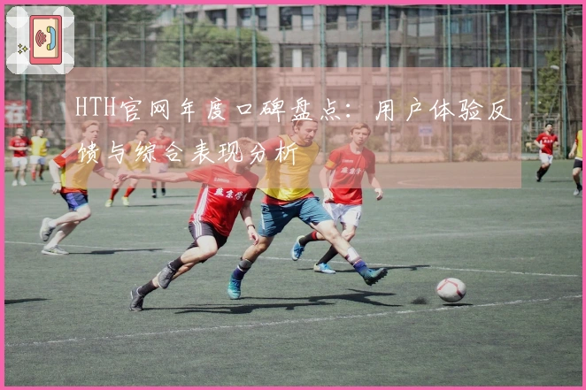 HTH官网年度口碑盘点：用户体验反馈与综合表现分析