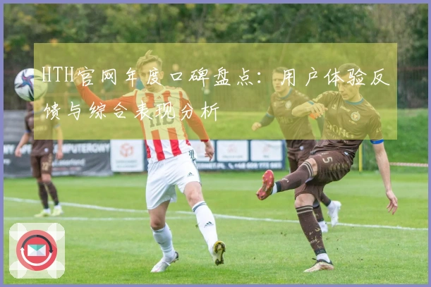 HTH官网年度口碑盘点：用户体验反馈与综合表现分析