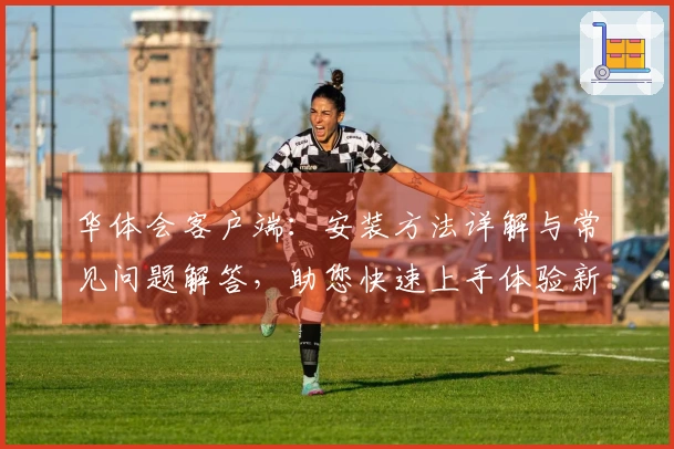 华体会客户端：安装方法详解与常见问题解答，助您快速上手体验新功能