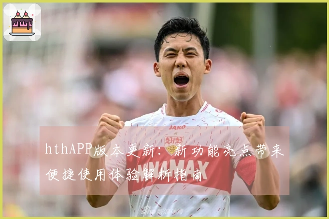 hthAPP版本更新：新功能亮点带来便捷使用体验解析指南